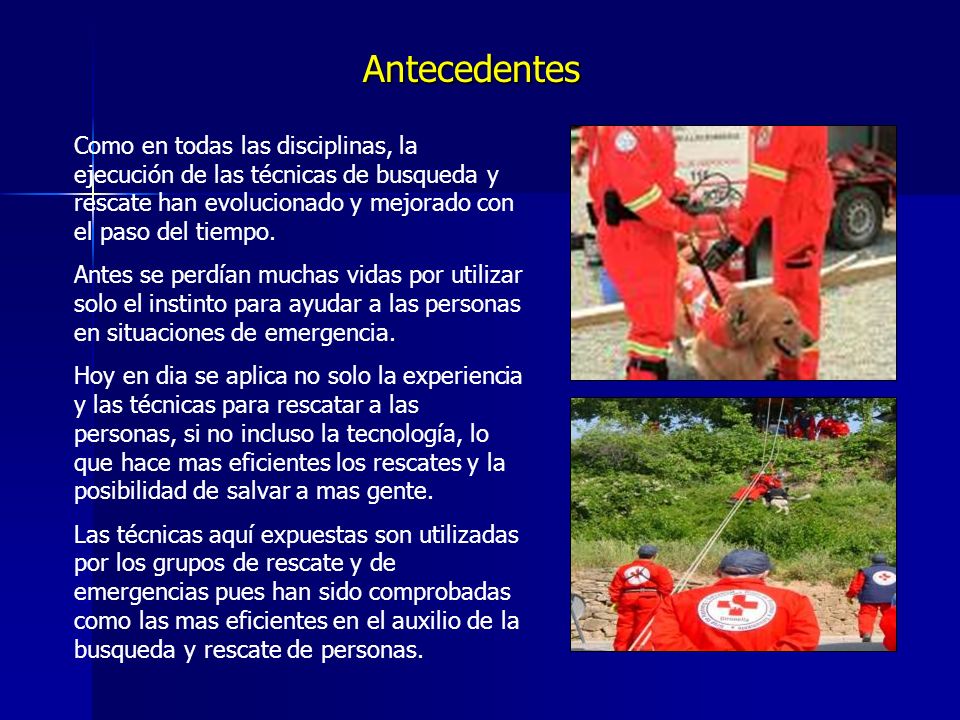 Antecedentes Como en todas las disciplinas, la ejecución de las técnicas de busqueda y rescate han evolucionado y mejorado con el paso del tiempo.