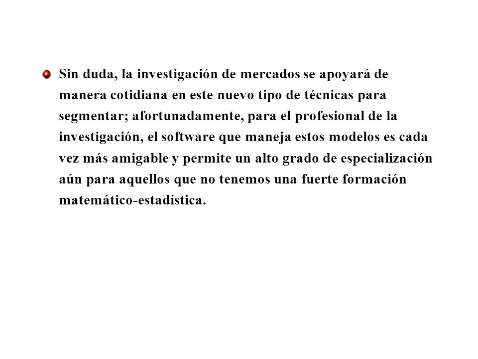 Sin duda, la investigación de mercados se apoyará de manera cotidiana en este nuevo tipo de técnicas para segmentar; afortunadamente, para el profesional de la investigación, el software que maneja estos modelos es cada vez más amigable y permite un alto grado de especialización aún para aquellos que no tenemos una fuerte formación matemático-estadística.
