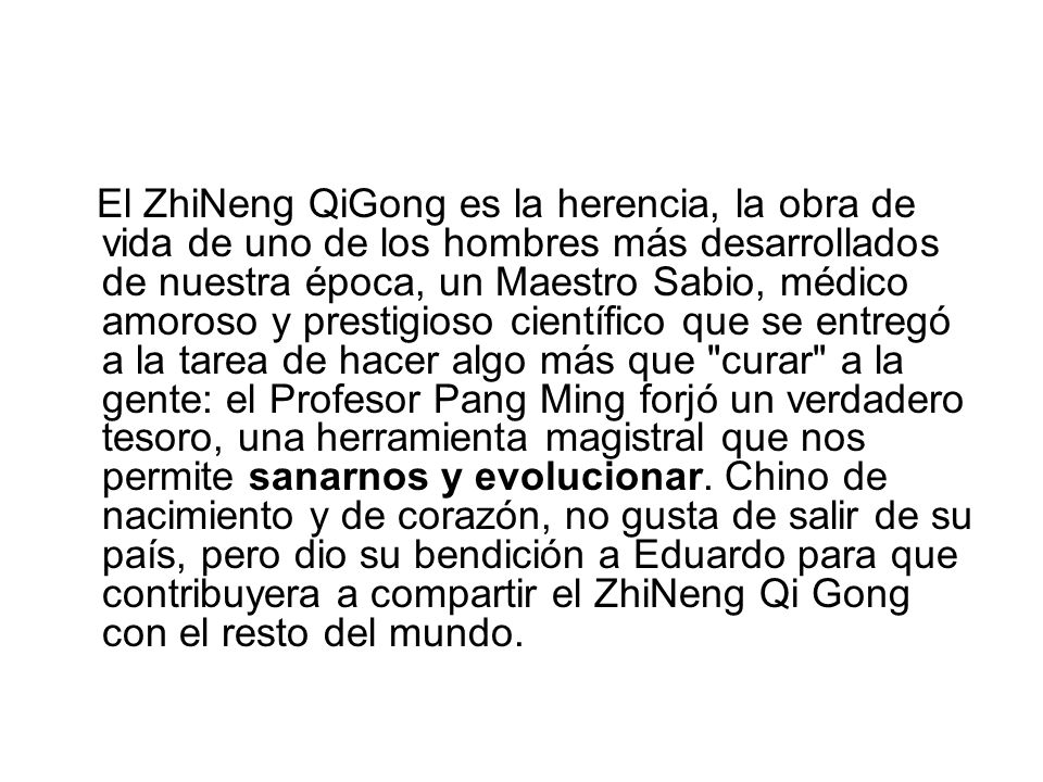 El ZhiNeng QiGong es la herencia, la obra de vida de uno de los hombres más desarrollados de nuestra época, un Maestro Sabio, médico amoroso y prestigioso científico que se entregó a la tarea de hacer algo más que curar a la gente: el Profesor Pang Ming forjó un verdadero tesoro, una herramienta magistral que nos permite sanarnos y evolucionar.