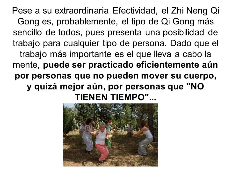 Pese a su extraordinaria Efectividad, el Zhi Neng Qi Gong es, probablemente, el tipo de Qi Gong más sencillo de todos, pues presenta una posibilidad de trabajo para cualquier tipo de persona.