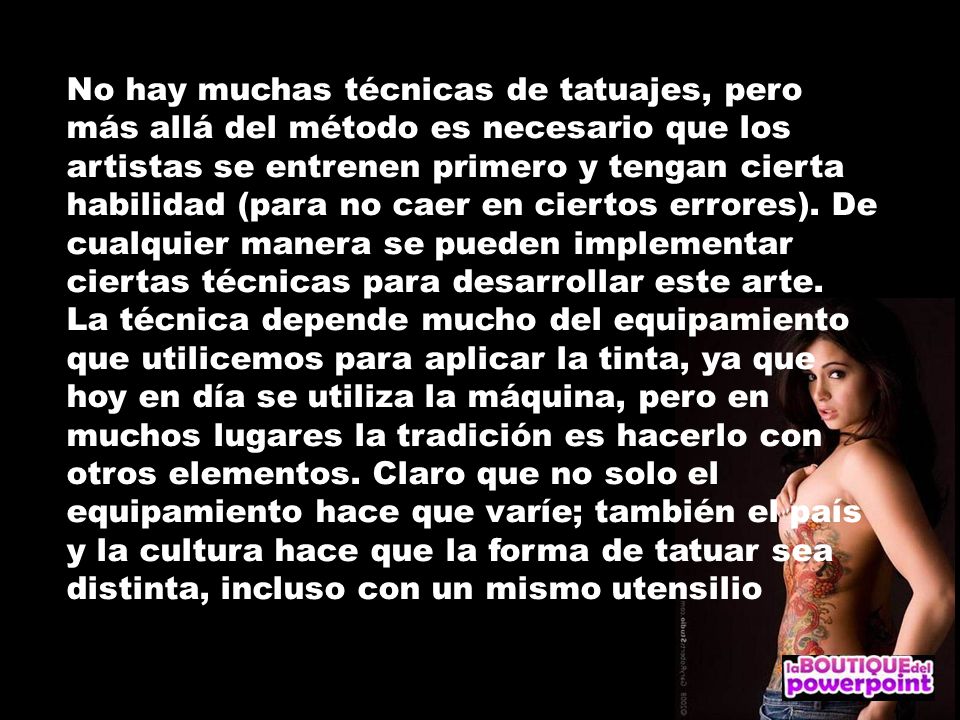 No hay muchas técnicas de tatuajes, pero más allá del método es necesario que los artistas se entrenen primero y tengan cierta habilidad (para no caer en ciertos errores). De cualquier manera se pueden implementar ciertas técnicas para desarrollar este arte.