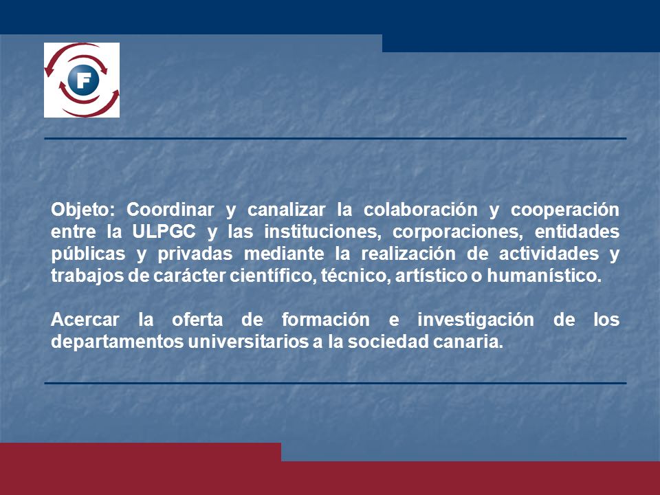 Objeto: Coordinar y canalizar la colaboración y cooperación entre la ULPGC y las instituciones, corporaciones, entidades públicas y privadas mediante la realización de actividades y trabajos de carácter científico, técnico, artístico o humanístico.