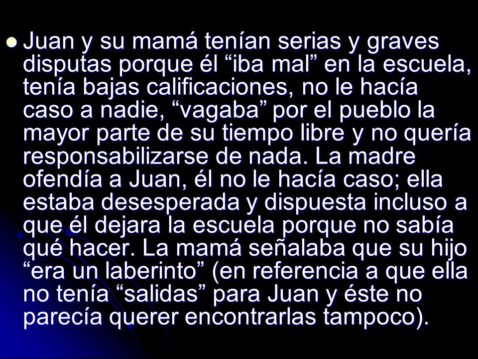 Juan y su mamá tenían serias y graves disputas porque él iba mal en la escuela, tenía bajas calificaciones, no le hacía caso a nadie, vagaba por el pueblo la mayor parte de su tiempo libre y no quería responsabilizarse de nada.