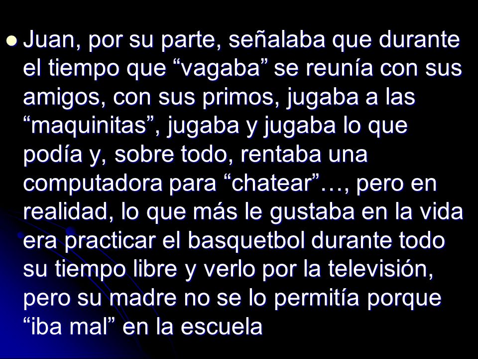 Juan, por su parte, señalaba que durante el tiempo que vagaba se reunía con sus amigos, con sus primos, jugaba a las maquinitas , jugaba y jugaba lo que podía y, sobre todo, rentaba una computadora para chatear …, pero en realidad, lo que más le gustaba en la vida era practicar el basquetbol durante todo su tiempo libre y verlo por la televisión, pero su madre no se lo permitía porque iba mal en la escuela