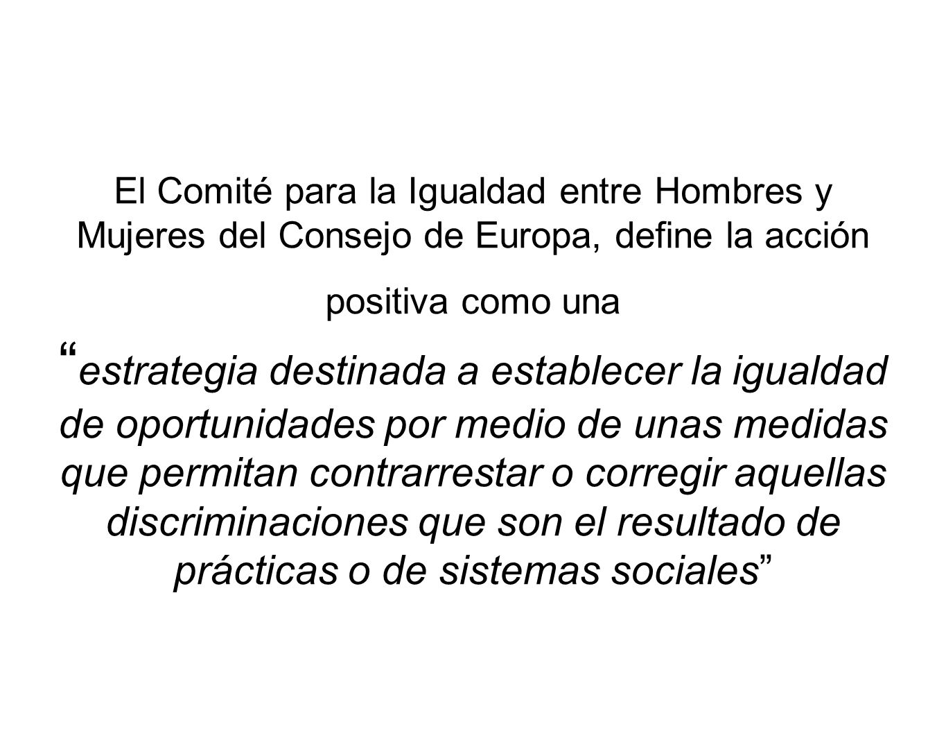 El Comité para la Igualdad entre Hombres y Mujeres del Consejo de Europa, define la acción positiva como una estrategia destinada a establecer la igualdad de oportunidades por medio de unas medidas que permitan contrarrestar o corregir aquellas discriminaciones que son el resultado de prácticas o de sistemas sociales