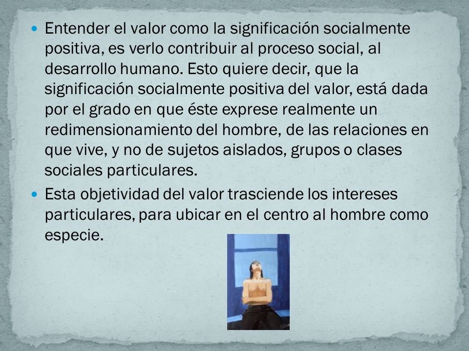 Entender el valor como la significación socialmente positiva, es verlo contribuir al proceso social, al desarrollo humano. Esto quiere decir, que la significación socialmente positiva del valor, está dada por el grado en que éste exprese realmente un redimensionamiento del hombre, de las relaciones en que vive, y no de sujetos aislados, grupos o clases sociales particulares.