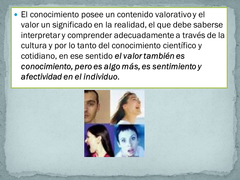 El conocimiento posee un contenido valorativo y el valor un significado en la realidad, el que debe saberse interpretar y comprender adecuadamente a través de la cultura y por lo tanto del conocimiento científico y cotidiano, en ese sentido el valor también es conocimiento, pero es algo más, es sentimiento y afectividad en el individuo.