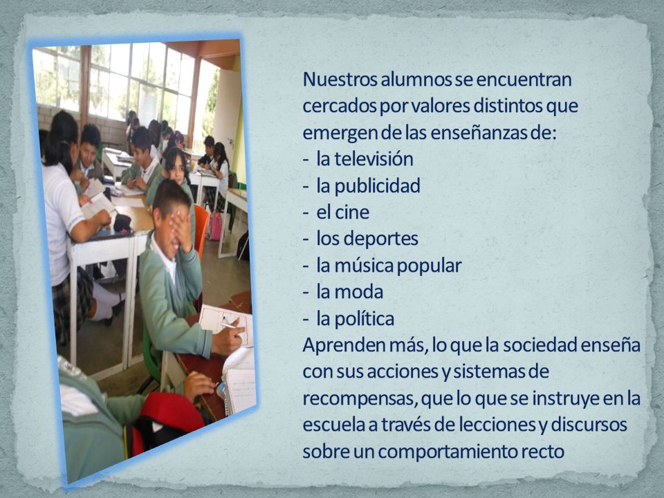 Nuestros alumnos se encuentran cercados por valores distintos que emergen de las enseñanzas de: - la televisión - la publicidad - el cine - los deportes - la música popular - la moda - la política Aprenden más, lo que la sociedad enseña con sus acciones y sistemas de recompensas, que lo que se instruye en la escuela a través de lecciones y discursos sobre un comportamiento recto
