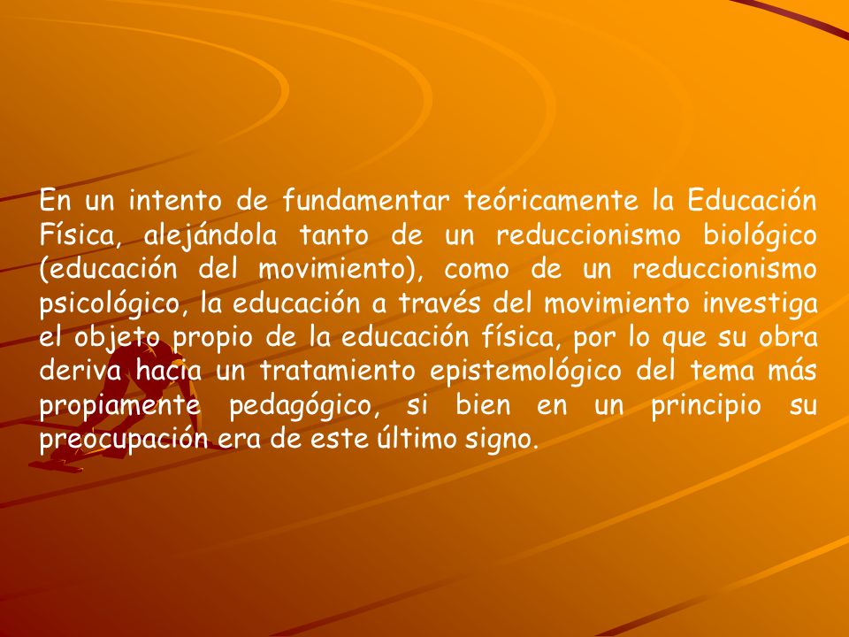 En un intento de fundamentar teóricamente la Educación Física, alejándola tanto de un reduccionismo biológico (educación del movimiento), como de un reduccionismo psicológico, la educación a través del movimiento investiga el objeto propio de la educación física, por lo que su obra deriva hacia un tratamiento epistemológico del tema más propiamente pedagógico, si bien en un principio su preocupación era de este último signo.