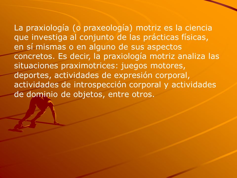 La praxiología (o praxeología) motriz es la ciencia que investiga al conjunto de las prácticas físicas, en sí mismas o en alguno de sus aspectos concretos.