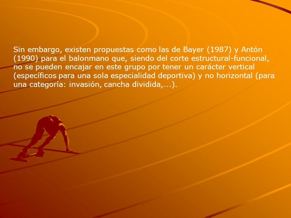 Sin embargo, existen propuestas como las de Bayer (1987) y Antón (1990) para el balonmano que, siendo del corte estructural-funcional, no se pueden encajar en este grupo por tener un carácter vertical (específicos para una sola especialidad deportiva) y no horizontal (para una categoría: invasión, cancha dividida,...).