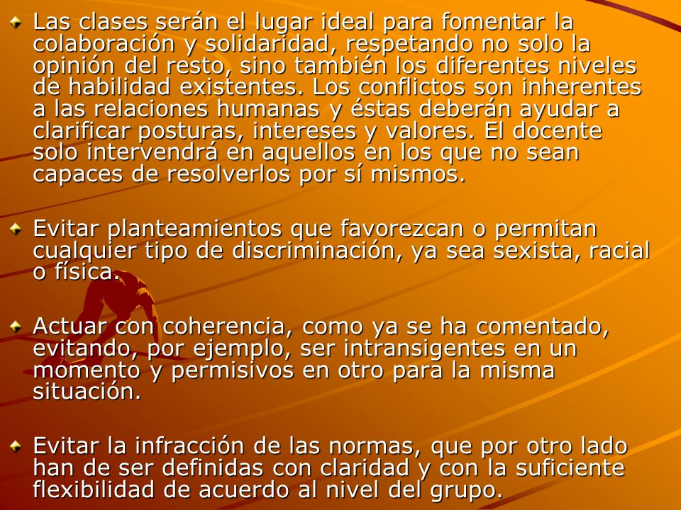 Las clases serán el lugar ideal para fomentar la colaboración y solidaridad, respetando no solo la opinión del resto, sino también los diferentes niveles de habilidad existentes. Los conflictos son inherentes a las relaciones humanas y éstas deberán ayudar a clarificar posturas, intereses y valores. El docente solo intervendrá en aquellos en los que no sean capaces de resolverlos por sí mismos.