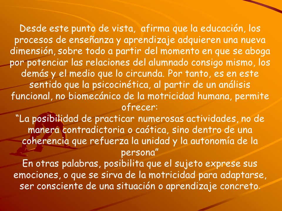 Desde este punto de vista, afirma que la educación, los procesos de enseñanza y aprendizaje adquieren una nueva dimensión, sobre todo a partir del momento en que se aboga por potenciar las relaciones del alumnado consigo mismo, los demás y el medio que lo circunda. Por tanto, es en este sentido que la psicocinética, al partir de un análisis funcional, no biomecánico de la motricidad humana, permite ofrecer: