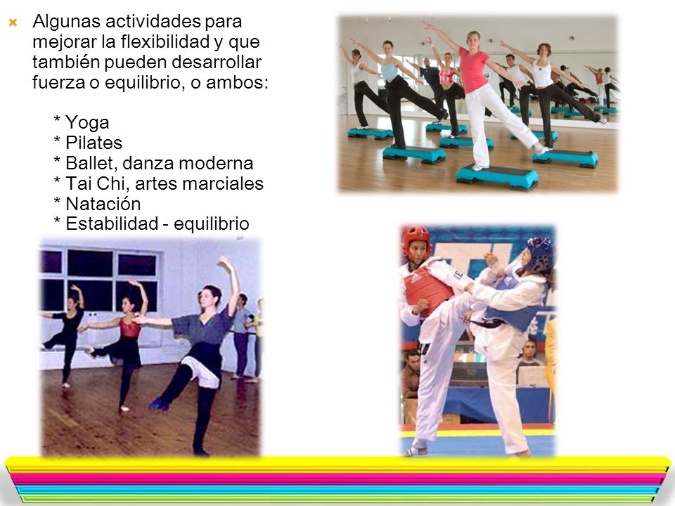 Algunas actividades para mejorar la flexibilidad y que también pueden desarrollar fuerza o equilibrio, o ambos: * Yoga * Pilates * Ballet, danza moderna * Tai Chi, artes marciales * Natación * Estabilidad - equilibrio