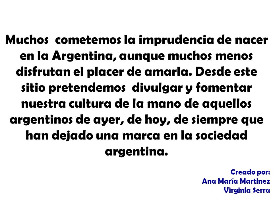 Muchos cometemos la imprudencia de nacer en la Argentina, aunque muchos menos disfrutan el placer de amarla. Desde este sitio pretendemos divulgar y fomentar nuestra cultura de la mano de aquellos argentinos de ayer, de hoy, de siempre que han dejado una marca en la sociedad argentina.
