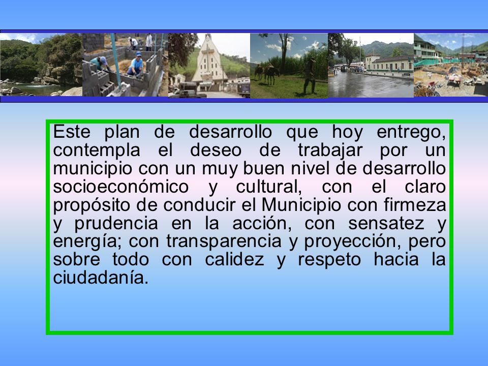 Este plan de desarrollo que hoy entrego, contempla el deseo de trabajar por un municipio con un muy buen nivel de desarrollo socioeconómico y cultural, con el claro propósito de conducir el Municipio con firmeza y prudencia en la acción, con sensatez y energía; con transparencia y proyección, pero sobre todo con calidez y respeto hacia la ciudadanía.