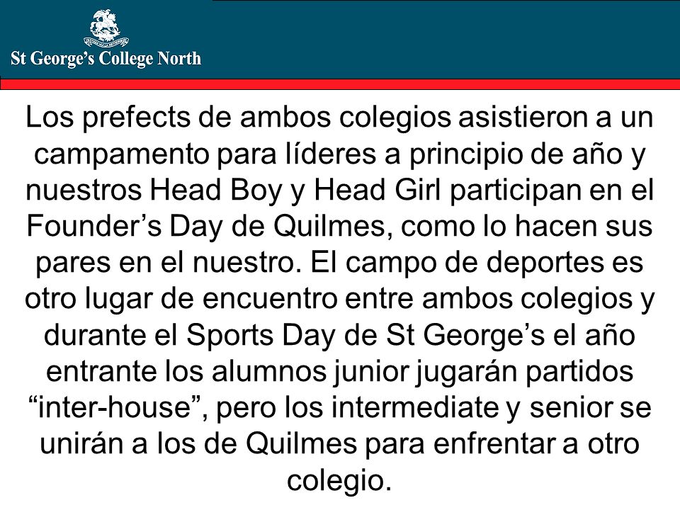 Los prefects de ambos colegios asistieron a un campamento para líderes a principio de año y nuestros Head Boy y Head Girl participan en el Founder’s Day de Quilmes, como lo hacen sus pares en el nuestro.