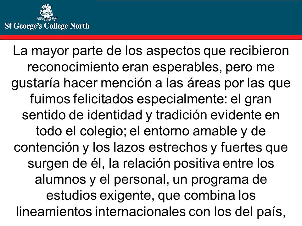 La mayor parte de los aspectos que recibieron reconocimiento eran esperables, pero me gustaría hacer mención a las áreas por las que fuimos felicitados especialmente: el gran sentido de identidad y tradición evidente en todo el colegio; el entorno amable y de contención y los lazos estrechos y fuertes que surgen de él, la relación positiva entre los alumnos y el personal, un programa de estudios exigente, que combina los lineamientos internacionales con los del país,
