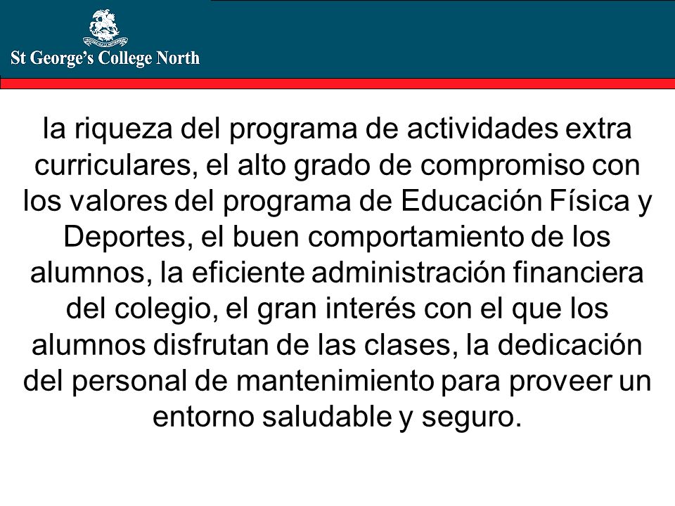 la riqueza del programa de actividades extra curriculares, el alto grado de compromiso con los valores del programa de Educación Física y Deportes, el buen comportamiento de los alumnos, la eficiente administración financiera del colegio, el gran interés con el que los alumnos disfrutan de las clases, la dedicación del personal de mantenimiento para proveer un entorno saludable y seguro.