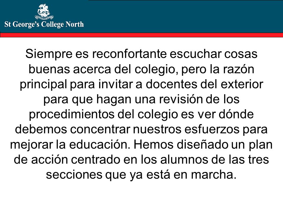 Siempre es reconfortante escuchar cosas buenas acerca del colegio, pero la razón principal para invitar a docentes del exterior para que hagan una revisión de los procedimientos del colegio es ver dónde debemos concentrar nuestros esfuerzos para mejorar la educación.