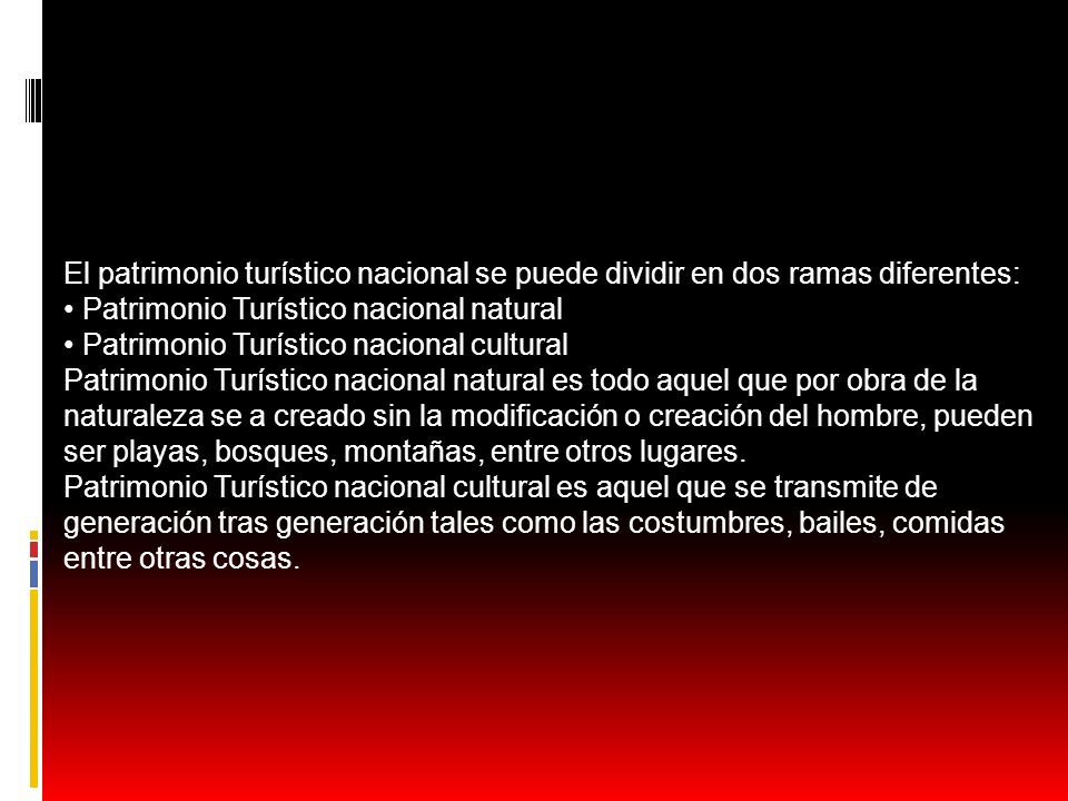 El patrimonio turístico nacional se puede dividir en dos ramas diferentes: • Patrimonio Turístico nacional natural • Patrimonio Turístico nacional cultural Patrimonio Turístico nacional natural es todo aquel que por obra de la naturaleza se a creado sin la modificación o creación del hombre, pueden ser playas, bosques, montañas, entre otros lugares.