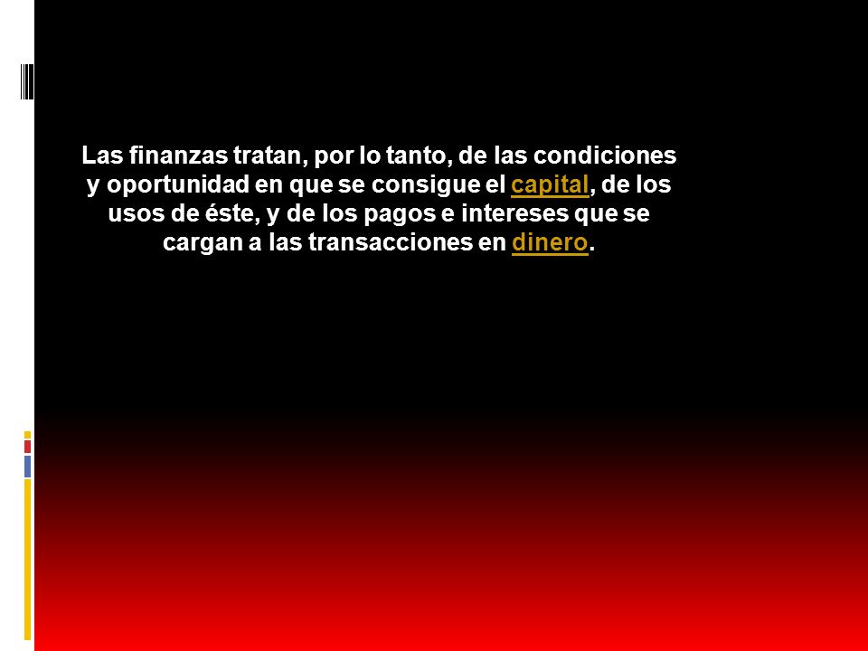 Las finanzas tratan, por lo tanto, de las condiciones y oportunidad en que se consigue el capital, de los usos de éste, y de los pagos e intereses que se cargan a las transacciones en dinero.