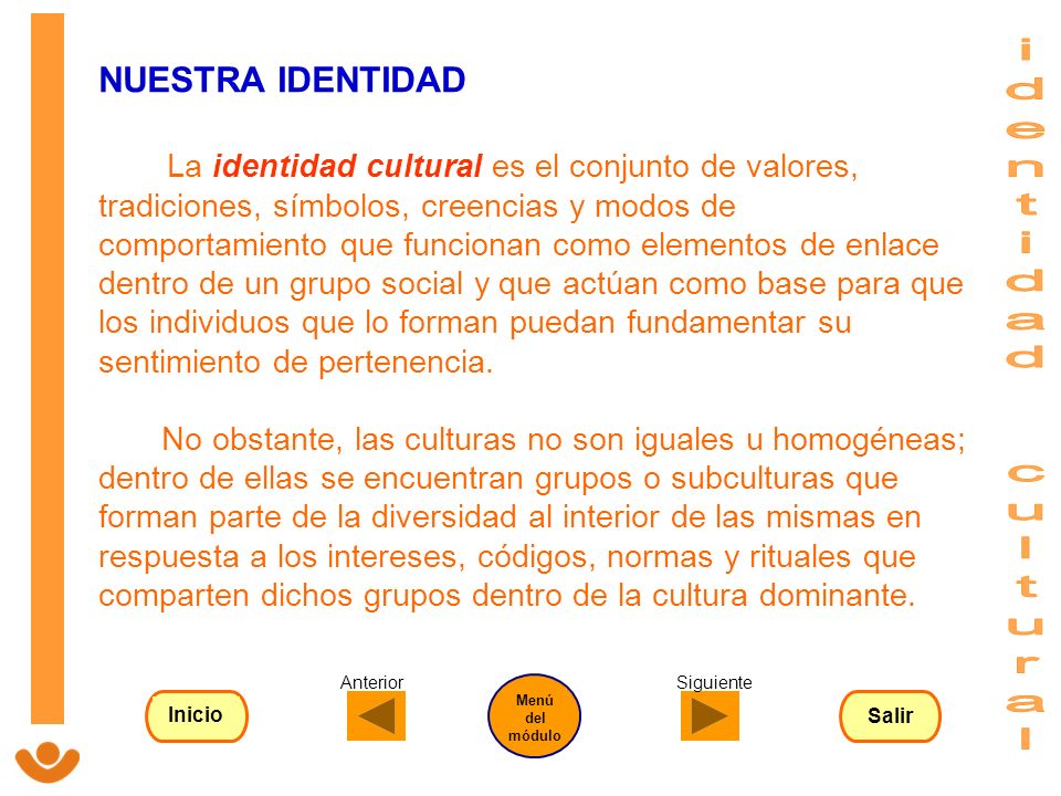 NUESTRA IDENTIDAD La identidad cultural es el conjunto de valores, tradiciones, símbolos, creencias y modos de comportamiento que funcionan como elementos de enlace dentro de un grupo social y que actúan como base para que los individuos que lo forman puedan fundamentar su sentimiento de pertenencia. No obstante, las culturas no son iguales u homogéneas; dentro de ellas se encuentran grupos o subculturas que forman parte de la diversidad al interior de las mismas en respuesta a los intereses, códigos, normas y rituales que comparten dichos grupos dentro de la cultura dominante.