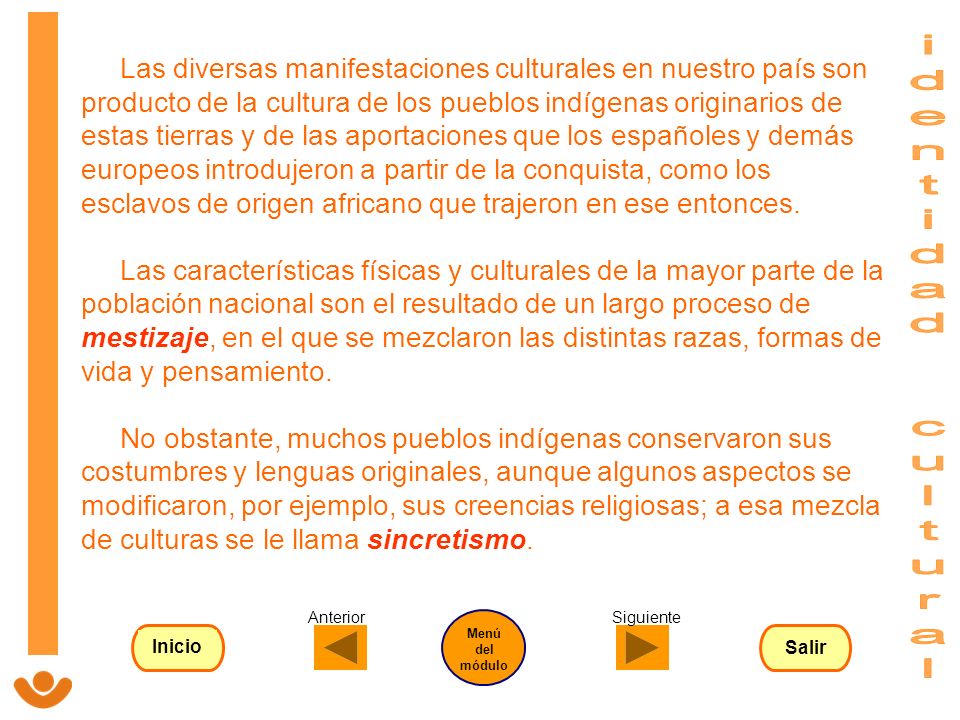 Las diversas manifestaciones culturales en nuestro país son producto de la cultura de los pueblos indígenas originarios de estas tierras y de las aportaciones que los españoles y demás europeos introdujeron a partir de la conquista, como los esclavos de origen africano que trajeron en ese entonces. Las características físicas y culturales de la mayor parte de la población nacional son el resultado de un largo proceso de mestizaje, en el que se mezclaron las distintas razas, formas de vida y pensamiento. No obstante, muchos pueblos indígenas conservaron sus costumbres y lenguas originales, aunque algunos aspectos se modificaron, por ejemplo, sus creencias religiosas; a esa mezcla de culturas se le llama sincretismo.