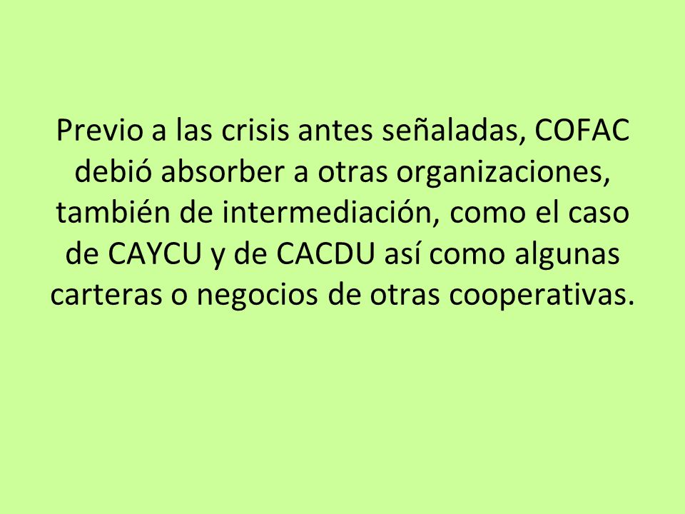 Previo a las crisis antes señaladas, COFAC debió absorber a otras organizaciones, también de intermediación, como el caso de CAYCU y de CACDU así como algunas carteras o negocios de otras cooperativas.