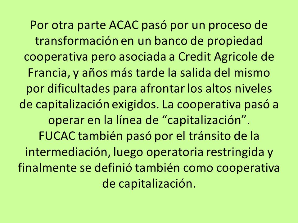 Por otra parte ACAC pasó por un proceso de transformación en un banco de propiedad cooperativa pero asociada a Credit Agricole de Francia, y años más tarde la salida del mismo por dificultades para afrontar los altos niveles de capitalización exigidos.