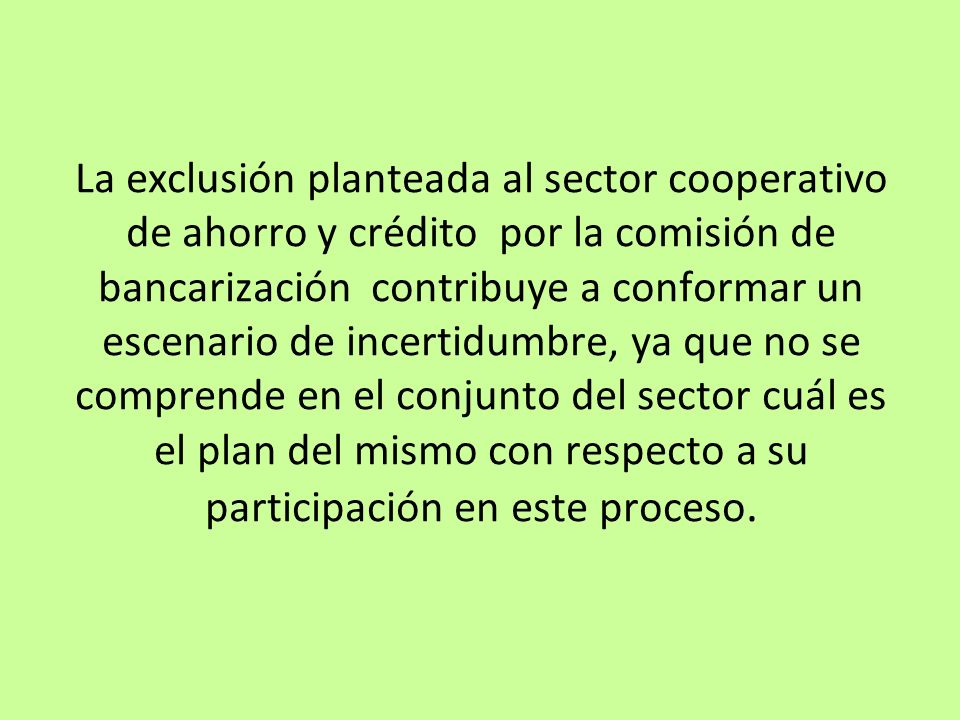 La exclusión planteada al sector cooperativo de ahorro y crédito por la comisión de bancarización contribuye a conformar un escenario de incertidumbre, ya que no se comprende en el conjunto del sector cuál es el plan del mismo con respecto a su participación en este proceso.