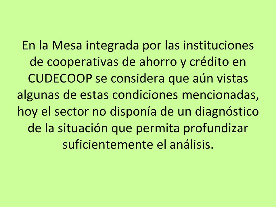 En la Mesa integrada por las instituciones de cooperativas de ahorro y crédito en CUDECOOP se considera que aún vistas algunas de estas condiciones mencionadas, hoy el sector no disponía de un diagnóstico de la situación que permita profundizar suficientemente el análisis.