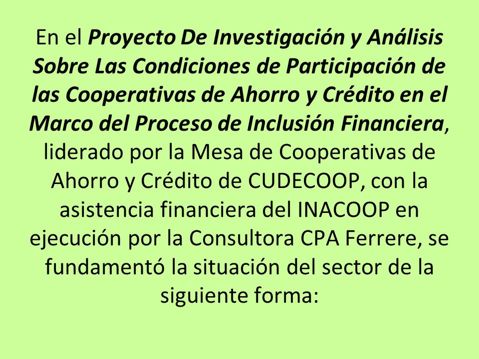 En el Proyecto De Investigación y Análisis Sobre Las Condiciones de Participación de las Cooperativas de Ahorro y Crédito en el Marco del Proceso de Inclusión Financiera, liderado por la Mesa de Cooperativas de Ahorro y Crédito de CUDECOOP, con la asistencia financiera del INACOOP en ejecución por la Consultora CPA Ferrere, se fundamentó la situación del sector de la siguiente forma: