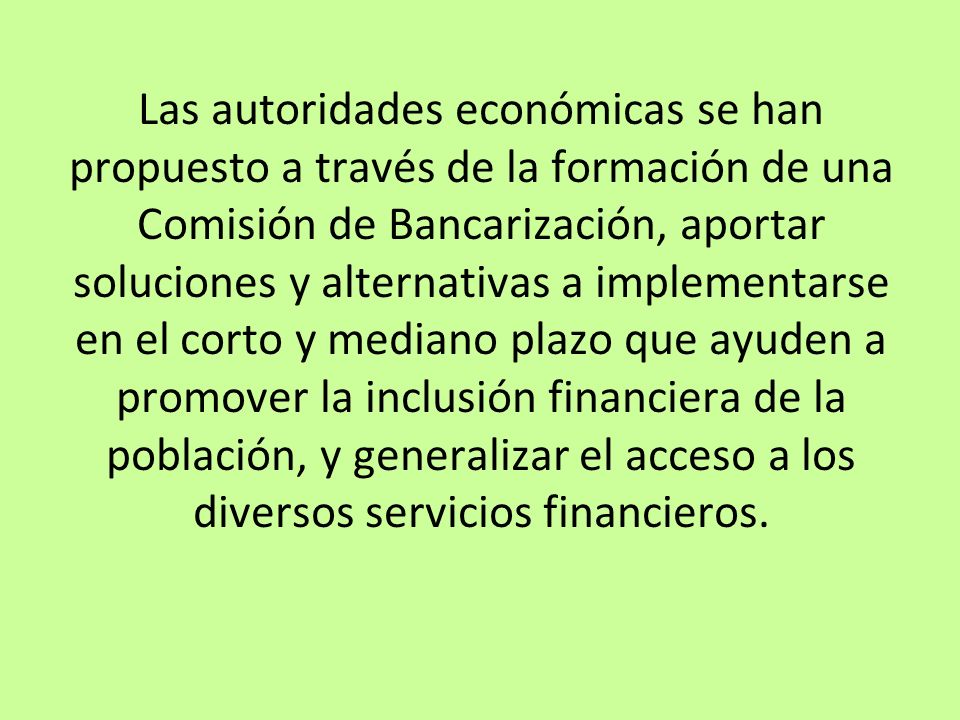 Las autoridades económicas se han propuesto a través de la formación de una Comisión de Bancarización, aportar soluciones y alternativas a implementarse en el corto y mediano plazo que ayuden a promover la inclusión financiera de la población, y generalizar el acceso a los diversos servicios financieros.