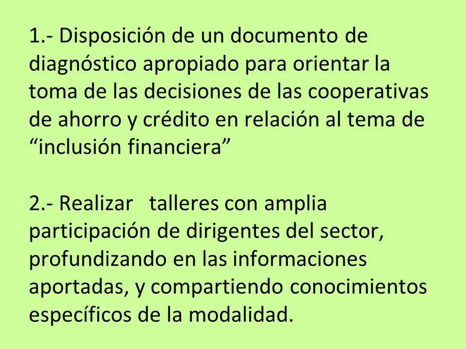 1.- Disposición de un documento de diagnóstico apropiado para orientar la toma de las decisiones de las cooperativas de ahorro y crédito en relación al tema de inclusión financiera 2.- Realizar talleres con amplia participación de dirigentes del sector, profundizando en las informaciones aportadas, y compartiendo conocimientos específicos de la modalidad.