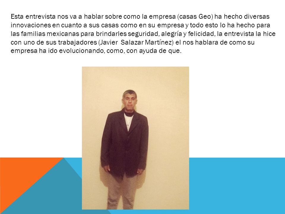 Esta entrevista nos va a hablar sobre como la empresa (casas Geo) ha hecho diversas innovaciones en cuanto a sus casas como en su empresa y todo esto lo ha hecho para las familias mexicanas para brindarles seguridad, alegría y felicidad, la entrevista la hice con uno de sus trabajadores (Javier Salazar Martínez) el nos hablara de como su empresa ha ido evolucionando, como, con ayuda de que.