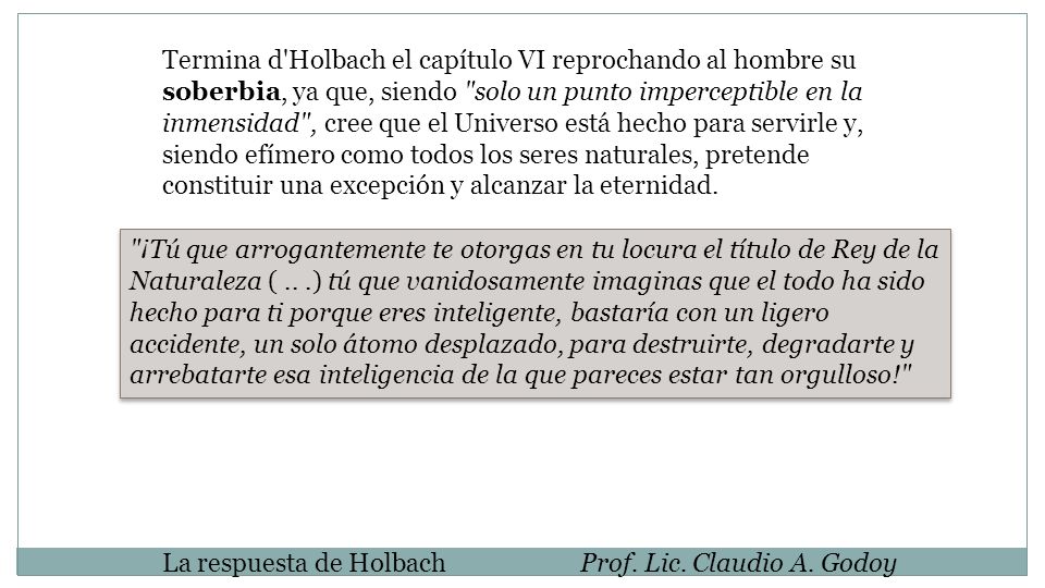Termina d Holbach el capítulo VI reprochando al hombre su soberbia, ya que, siendo solo un punto imperceptible en la inmensidad , cree que el Universo está hecho para servirle y, siendo efímero como todos los seres naturales, pretende constituir una excepción y alcanzar la eternidad.