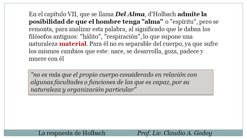 En el capítulo VII, que se llama Del Alma, d Holbach admite la posibilidad de que el hombre tenga alma o espíritu , pero se remonta, para analizar esta palabra, al significado que le daban los filósofos antiguos: hálito , respiración , lo que supone una naturaleza material. Para él no es separable del cuerpo, ya que sufre los mismos cambios que este: nace, se desarrolla, goza, padece y muere con él