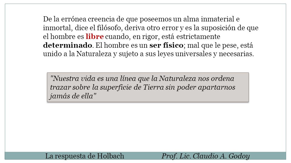 De la errónea creencia de que poseemos un alma inmaterial e inmortal, dice el filósofo, deriva otro error y es la suposición de que el hombre es libre cuando, en rigor, está estrictamente determinado. El hombre es un ser físico; mal que le pese, está unido a la Naturaleza y sujeto a sus leyes universales y necesarias.