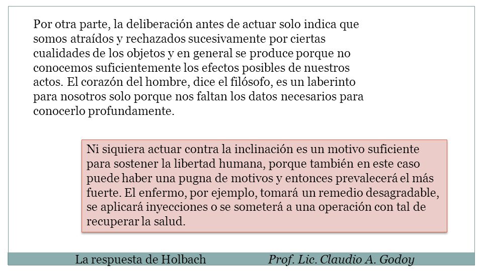Por otra parte, la deliberación antes de actuar solo indica que somos atraídos y rechazados sucesivamente por ciertas cualidades de los objetos y en general se produce porque no conocemos suficientemente los efectos posibles de nuestros actos. El corazón del hombre, dice el filósofo, es un laberinto para nosotros solo porque nos faltan los datos necesarios para conocerlo profundamente.