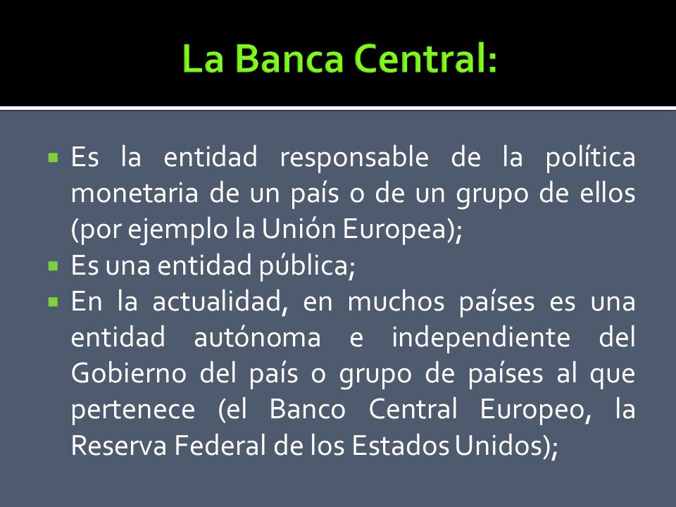 La Banca Central: Es la entidad responsable de la política monetaria de un país o de un grupo de ellos (por ejemplo la Unión Europea);