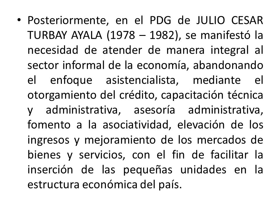Posteriormente, en el PDG de JULIO CESAR TURBAY AYALA (1978 – 1982), se manifestó la necesidad de atender de manera integral al sector informal de la economía, abandonando el enfoque asistencialista, mediante el otorgamiento del crédito, capacitación técnica y administrativa, asesoría administrativa, fomento a la asociatividad, elevación de los ingresos y mejoramiento de los mercados de bienes y servicios, con el fin de facilitar la inserción de las pequeñas unidades en la estructura económica del país.