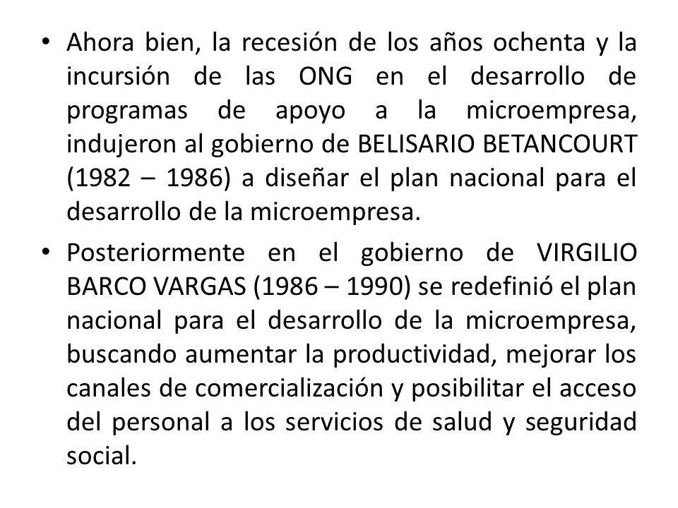 Ahora bien, la recesión de los años ochenta y la incursión de las ONG en el desarrollo de programas de apoyo a la microempresa, indujeron al gobierno de BELISARIO BETANCOURT (1982 – 1986) a diseñar el plan nacional para el desarrollo de la microempresa.