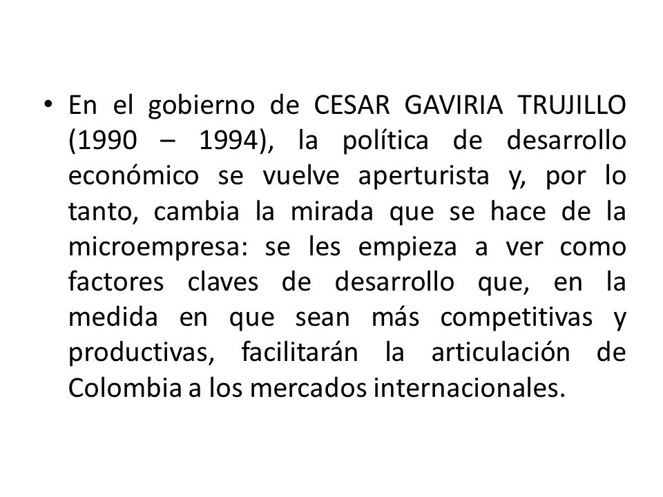 En el gobierno de CESAR GAVIRIA TRUJILLO (1990 – 1994), la política de desarrollo económico se vuelve aperturista y, por lo tanto, cambia la mirada que se hace de la microempresa: se les empieza a ver como factores claves de desarrollo que, en la medida en que sean más competitivas y productivas, facilitarán la articulación de Colombia a los mercados internacionales.