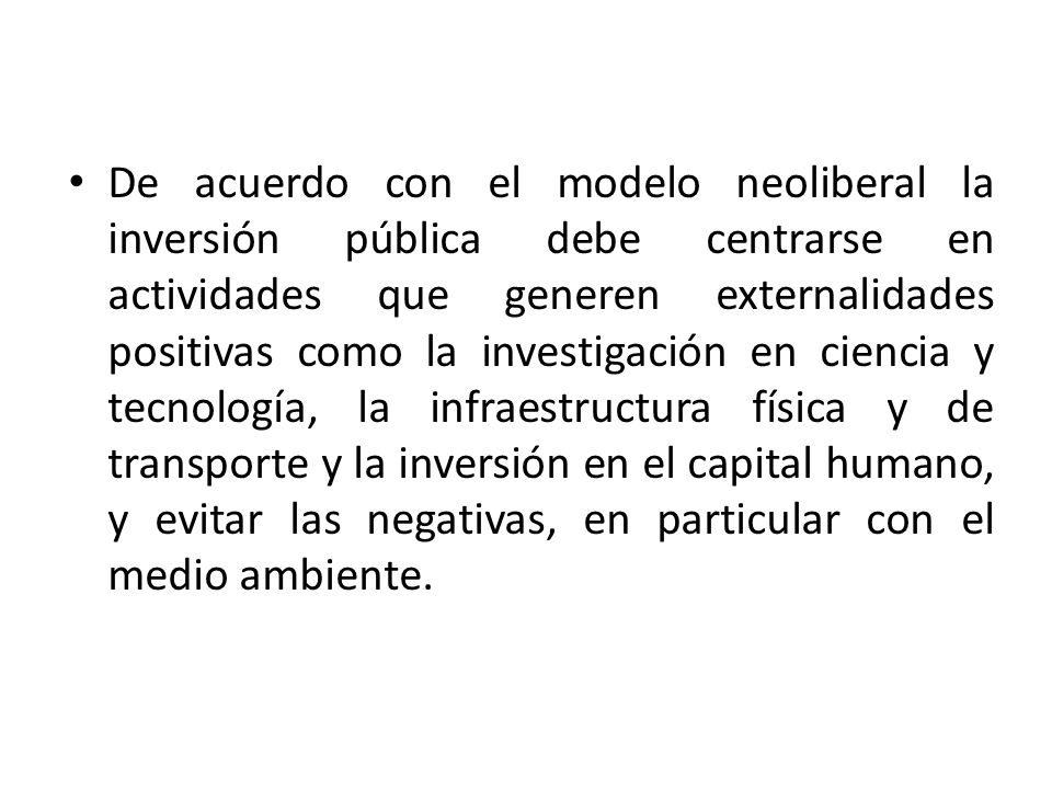 De acuerdo con el modelo neoliberal la inversión pública debe centrarse en actividades que generen externalidades positivas como la investigación en ciencia y tecnología, la infraestructura física y de transporte y la inversión en el capital humano, y evitar las negativas, en particular con el medio ambiente.