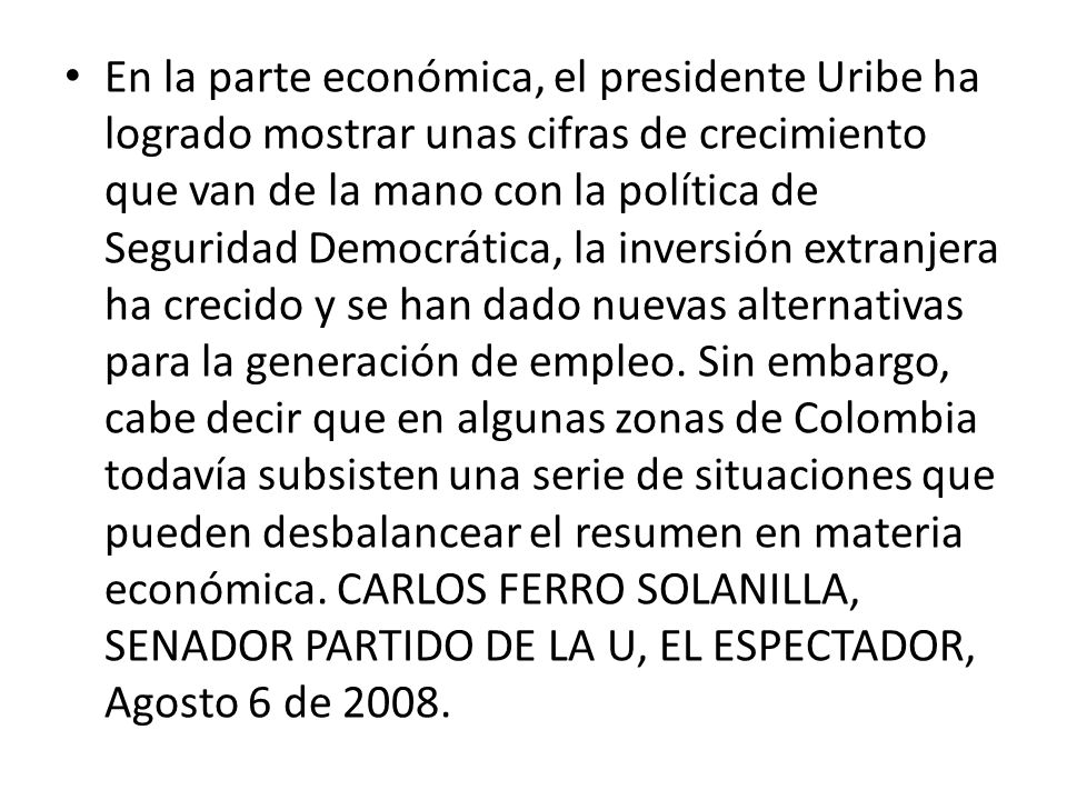 En la parte económica, el presidente Uribe ha logrado mostrar unas cifras de crecimiento que van de la mano con la política de Seguridad Democrática, la inversión extranjera ha crecido y se han dado nuevas alternativas para la generación de empleo.