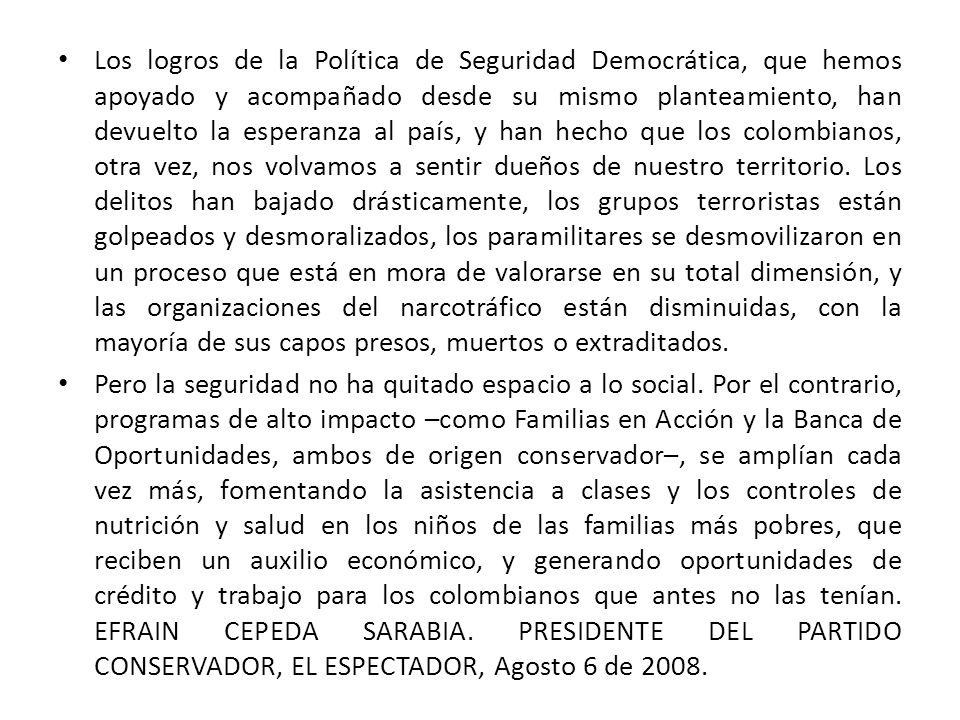 Los logros de la Política de Seguridad Democrática, que hemos apoyado y acompañado desde su mismo planteamiento, han devuelto la esperanza al país, y han hecho que los colombianos, otra vez, nos volvamos a sentir dueños de nuestro territorio. Los delitos han bajado drásticamente, los grupos terroristas están golpeados y desmoralizados, los paramilitares se desmovilizaron en un proceso que está en mora de valorarse en su total dimensión, y las organizaciones del narcotráfico están disminuidas, con la mayoría de sus capos presos, muertos o extraditados.
