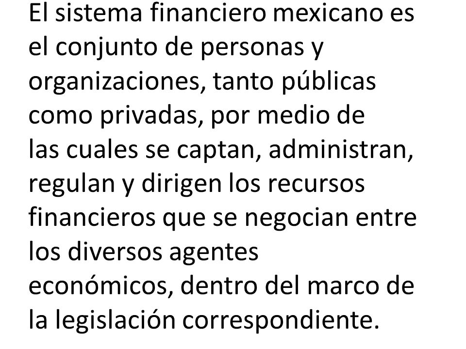 El sistema financiero mexicano es el conjunto de personas y organizaciones, tanto públicas como privadas, por medio de las cuales se captan, administran, regulan y dirigen los recursos financieros que se negocian entre los diversos agentes económicos, dentro del marco de la legislación correspondiente.