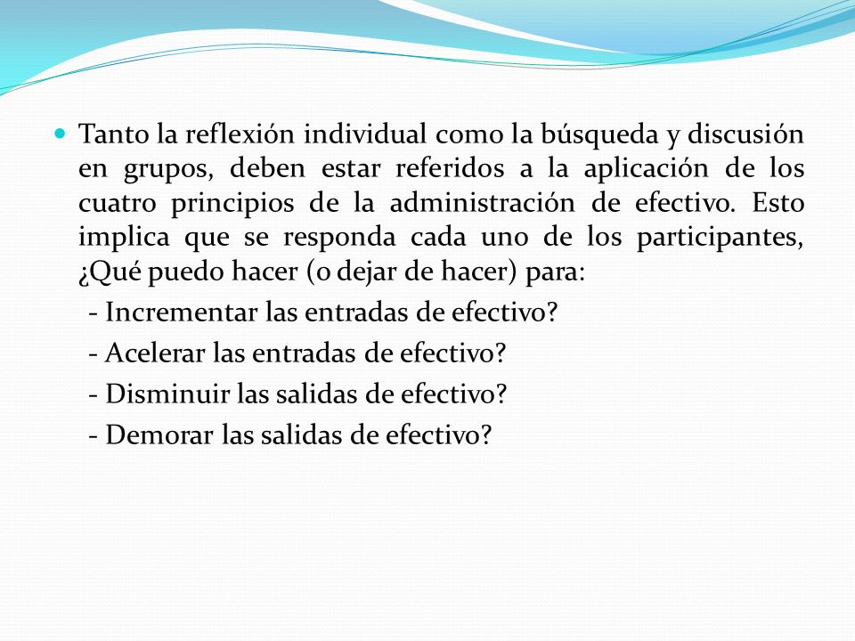 Tanto la reflexión individual como la búsqueda y discusión en grupos, deben estar referidos a la aplicación de los cuatro principios de la administración de efectivo. Esto implica que se responda cada uno de los participantes, ¿Qué puedo hacer (o dejar de hacer) para: