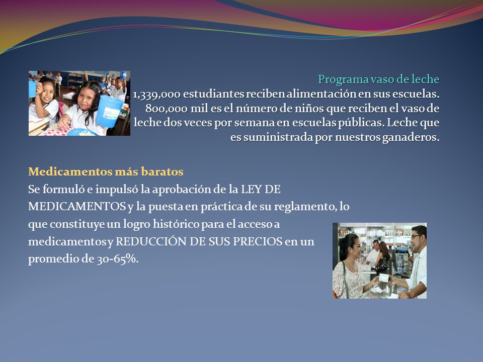 Programa vaso de leche 1,339,000 estudiantes reciben alimentación en sus escuelas. 800,000 mil es el número de niños que reciben el vaso de leche dos veces por semana en escuelas públicas. Leche que es suministrada por nuestros ganaderos.